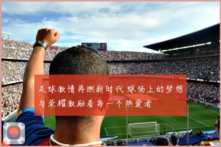 足球激情再燃新时代 球场上的梦想与荣耀激励着每一个热爱者