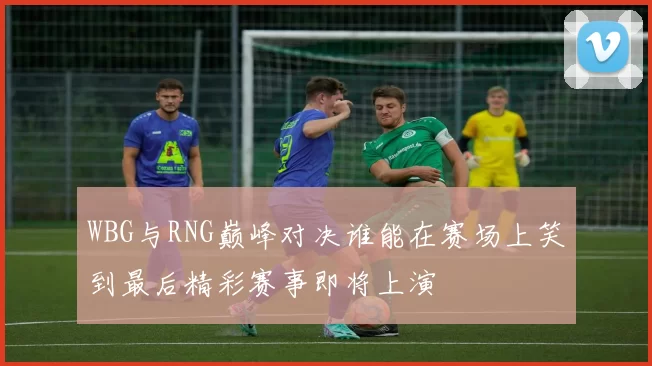 WBG与RNG巅峰对决谁能在赛场上笑到最后精彩赛事即将上演