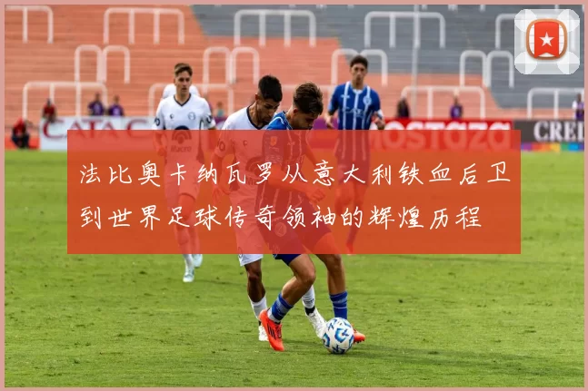 法比奥卡纳瓦罗从意大利铁血后卫到世界足球传奇领袖的辉煌历程