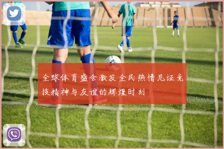 全球体育盛会激发全民热情见证竞技精神与友谊的辉煌时刻