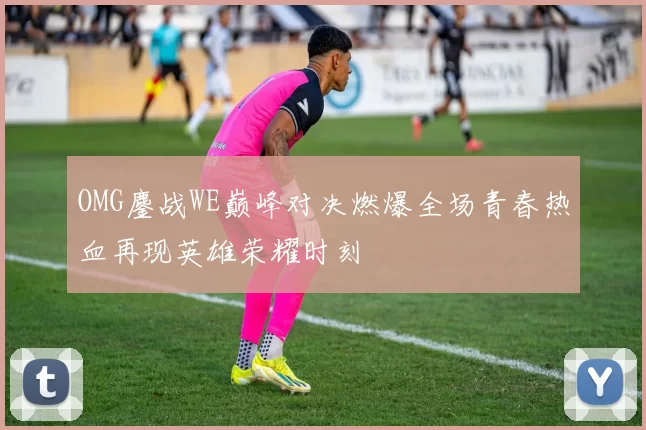 OMG鏖战WE巅峰对决燃爆全场青春热血再现英雄荣耀时刻