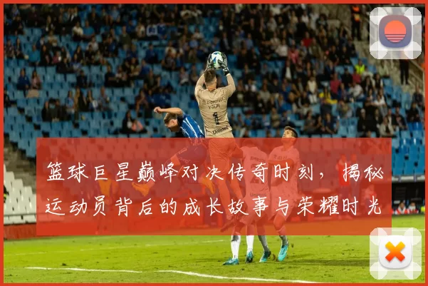 篮球巨星巅峰对决传奇时刻，揭秘运动员背后的成长故事与荣耀时光