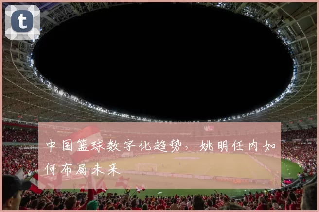 中国篮球数字化趋势，姚明任内如何布局未来