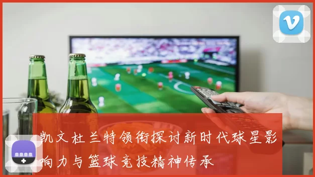 凯文杜兰特领衔探讨新时代球星影响力与篮球竞技精神传承