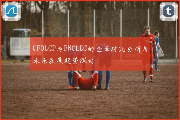 CFOLCP与FNCLEC的全面对比分析与未来发展趋势探讨