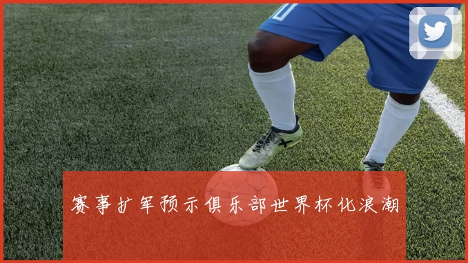 赛事扩军预示俱乐部世界杯化浪潮