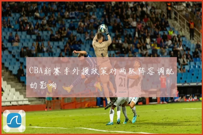 CBA新赛季外援政策对两队阵容调配的影响