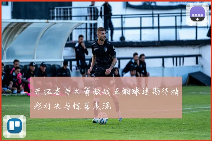 开拓者与火箭激战正酣球迷期待精彩对决与惊喜表现
