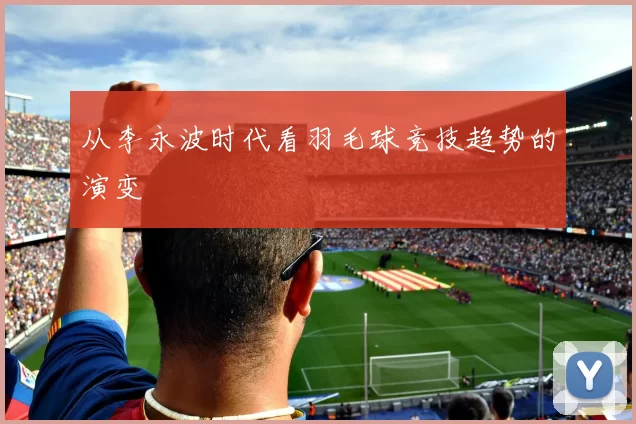 从李永波时代看羽毛球竞技趋势的演变
