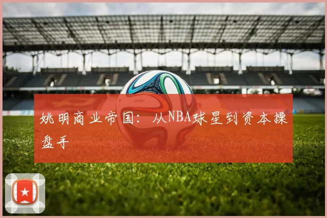 姚明商业帝国：从NBA球星到资本操盘手