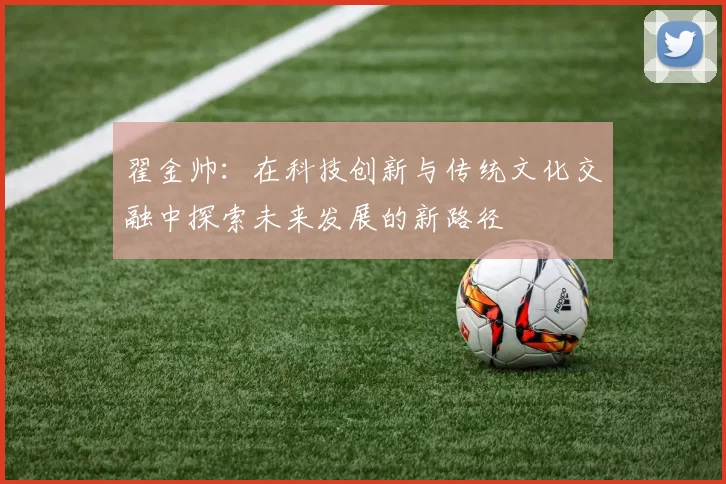 翟金帅：在科技创新与传统文化交融中探索未来发展的新路径