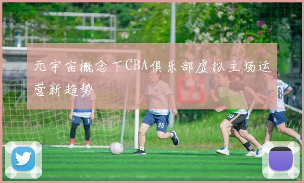 元宇宙概念下CBA俱乐部虚拟主场运营新趋势
