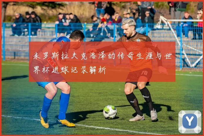米罗斯拉夫克洛泽的传奇生涯与世界杯进球记录解析