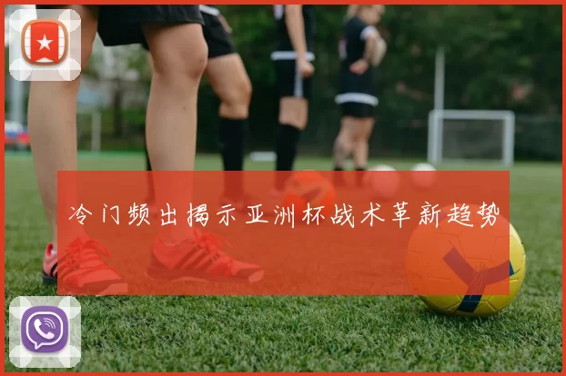 冷门频出揭示亚洲杯战术革新趋势