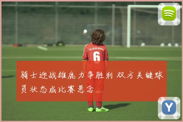 骑士迎战雄鹿力争胜利 双方关键球员状态成比赛悬念