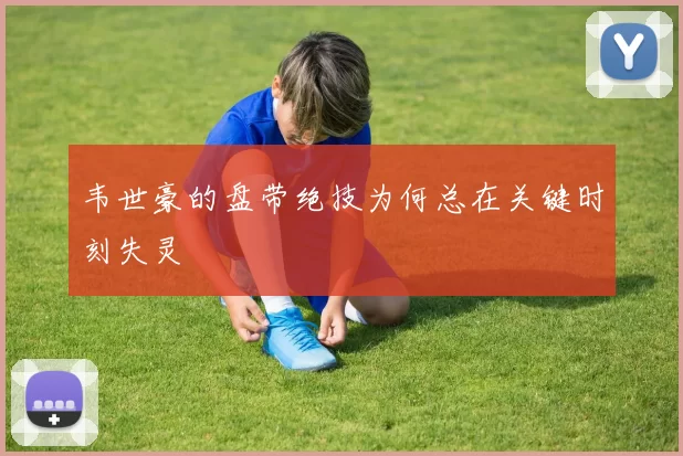 韦世豪的盘带绝技为何总在关键时刻失灵