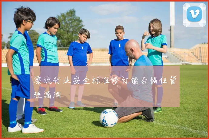 漂流行业安全标准修订能否堵住管理漏洞