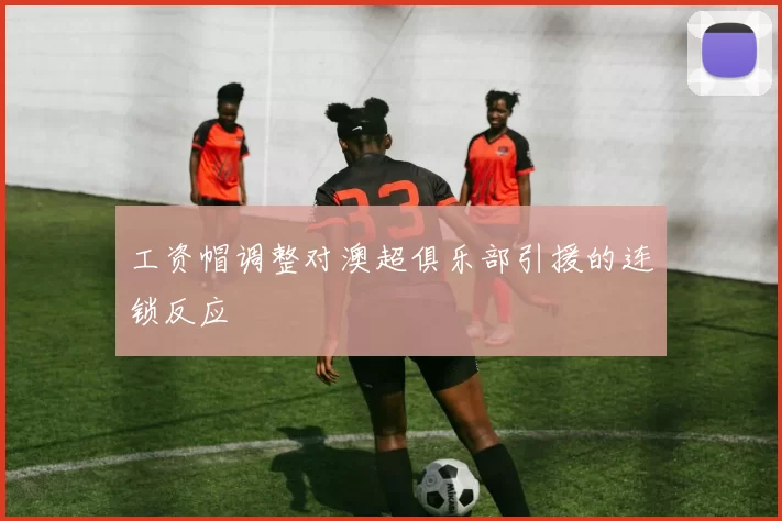 工资帽调整对澳超俱乐部引援的连锁反应