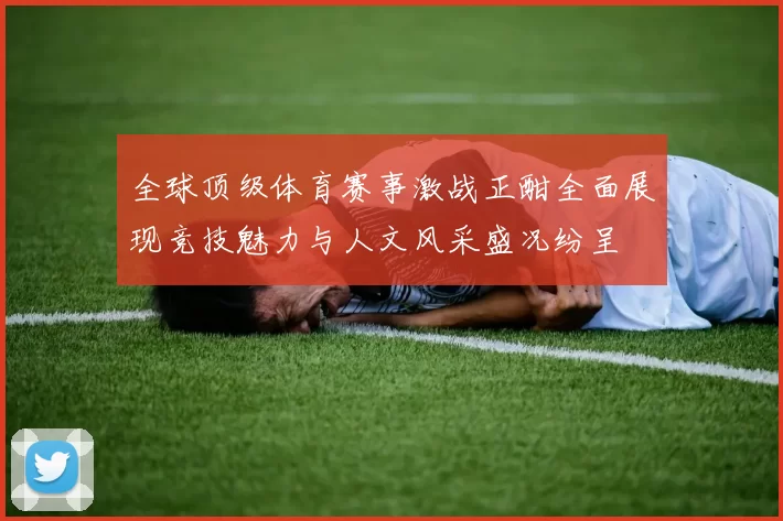 全球顶级体育赛事激战正酣全面展现竞技魅力与人文风采盛况纷呈