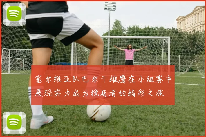 塞尔维亚队巴尔干雄鹰在小组赛中展现实力成为搅局者的精彩之旅